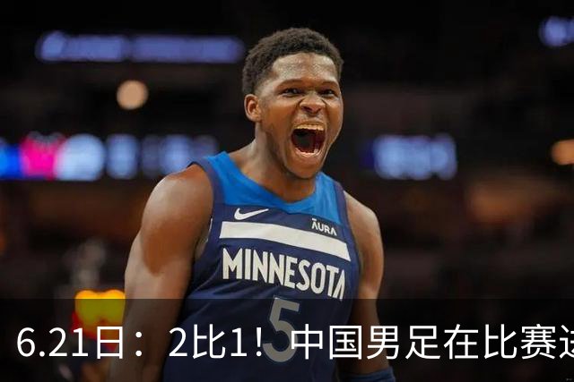6.21日：2比1！中国男足在比赛进行到97分钟上演绝杀好戏顺利击败神秘之旅